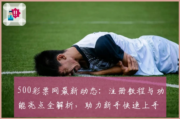 500彩票网最新动态:注册教程与功能亮点全解析,助力新手快速上手