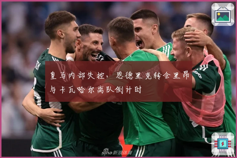 皇马内部失控，恩德里克转会里昂与卡瓦哈尔离队倒计时