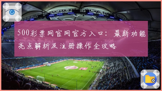 500彩票网官网官方入口：最新功能亮点解析及注册操作全攻略