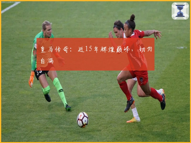 皇马传奇：近15年辉煌巅峰，切勿自满