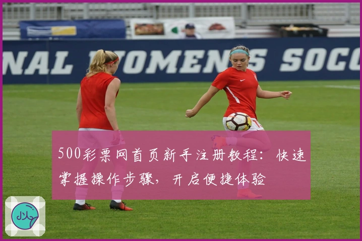 500彩票网首页新手注册教程：快速掌握操作步骤，开启便捷体验