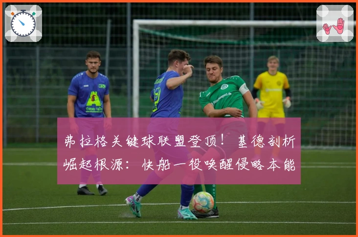 弗拉格关键球联盟登顶！基德剖析崛起根源：快船一役唤醒侵略本能