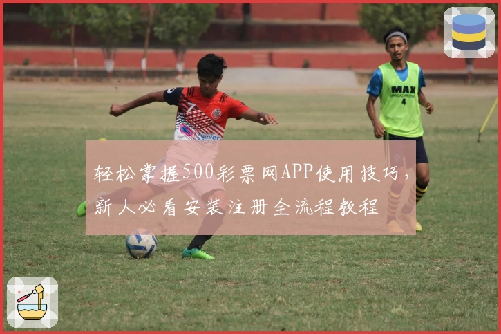 轻松掌握500彩票网APP使用技巧，新人必看安装注册全流程教程