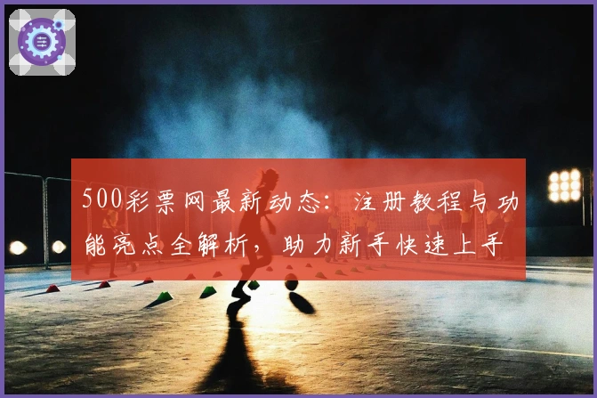 500彩票网最新动态：注册教程与功能亮点全解析，助力新手快速上手
