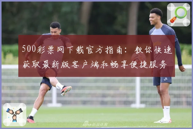 500彩票网下载官方指南：教你快速获取最新版客户端和畅享便捷服务