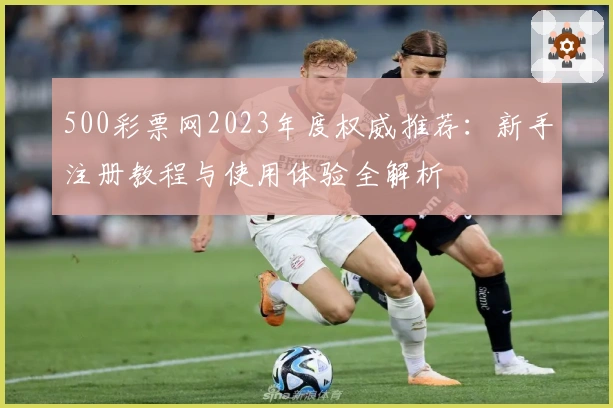 500彩票网2023年度权威推荐：新手注册教程与使用体验全解析
