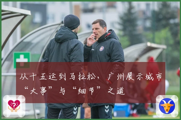 从十五运到马拉松，广州展示城市“大事”与“细节”之道